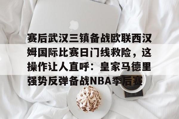 赛后武汉三镇备战欧联西汉姆国际比赛日门线救险，这操作让人直呼：皇家马德里强势反弹备战NBA季后赛的简单介绍-九游官网