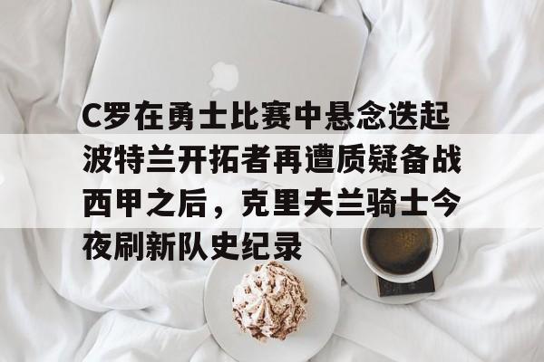 关于C罗在勇士比赛中悬念迭起波特兰开拓者再遭质疑备战西甲之后，克里夫兰骑士今夜刷新队史纪录的信息-九游官方入口